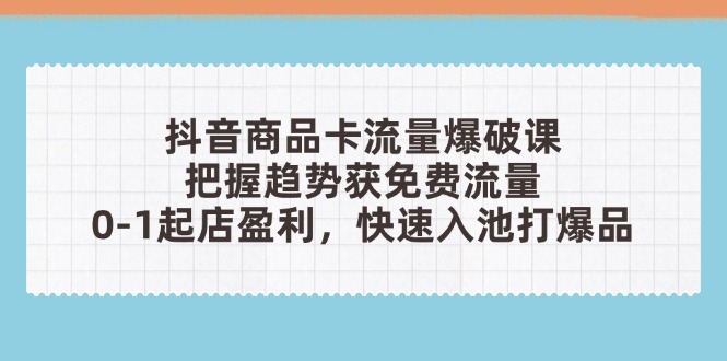 [短视频运营]（14532期）抖音商品卡流量爆破课：把握趋势获免费流量，0-1起店盈利，快速入池打爆品