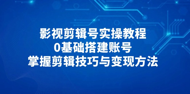 [短视频运营]（14557期）影视剪辑号实操教程，0基础搭建账号，掌握剪辑技巧与变现方法