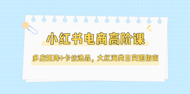 [小红书]（14940期）小红书电商高阶课，多店矩阵+卡位选品，大红海类目突围指南（更新5月）-第1张图片-智慧创业网