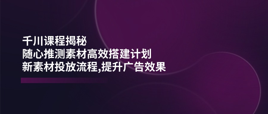[短视频运营]（14317期）千川课程揭秘：随心推测素材高效搭建计划,新素材投放流程,提升广告效果