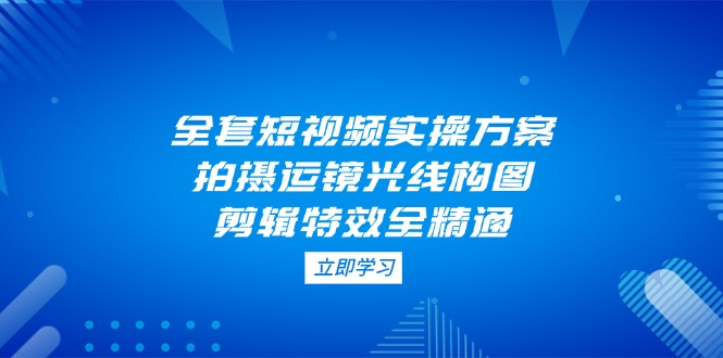 [短视频运营]（14465期）全套短视频实操方案，拍摄运镜光线构图，剪辑特效全精通