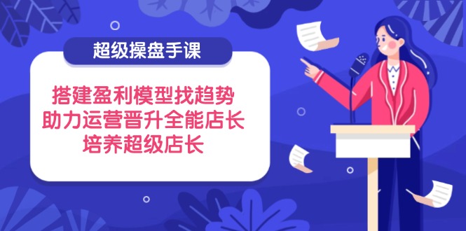[直播玩法]（14431期）超级操盘手课，搭建盈利模型找趋势，助力运营晋升全能店长，培养超级店长