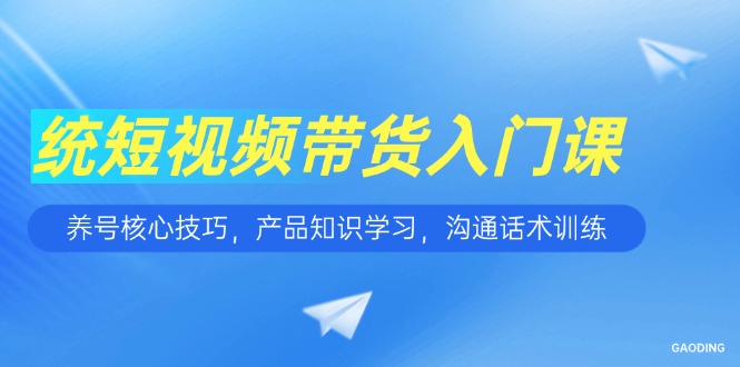 [短视频运营]（15091期）短视频带货入门课，养号核心技巧，产品知识学习，沟通话术训练
