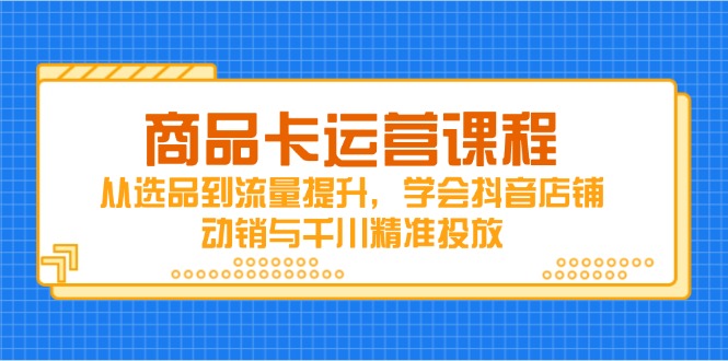 [短视频运营]（14612期）商品卡运营课程，从选品到流量提升，学会抖音店铺动销与千川精准投放