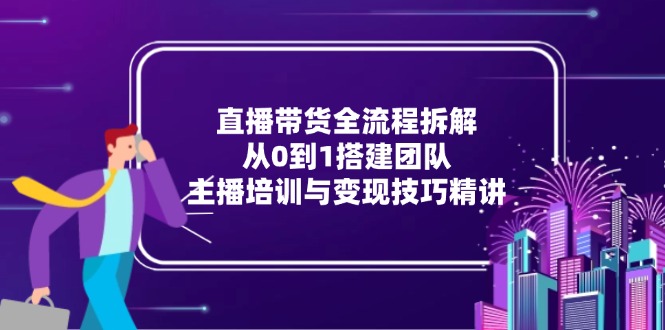 [直播玩法]（15004期）直播带货全流程拆解：从0到1搭建团队，主播培训与变现技巧精讲