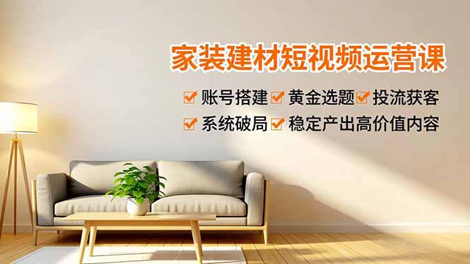 [短视频运营]（16916期）家装建材短视频运营课，账号搭建、黄金选题、投流获客，系统破局，稳定产出高价值内容