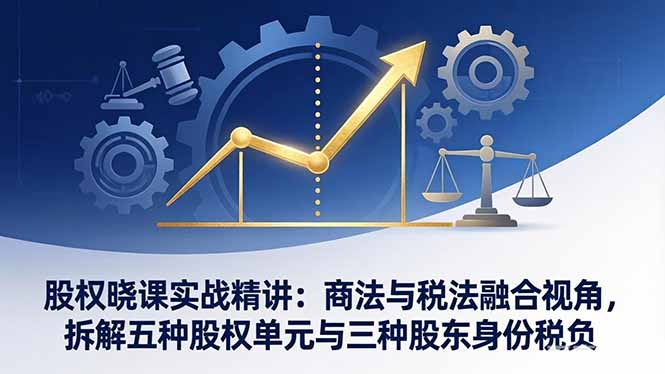 [创业项目]（17706期）股权晓课实战精讲：商法与税法融合视角，拆解五种股权单元与三种股东身份税负