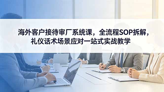[跨境电商]（18772期）海外客户接待审厂系统课，全流程SOP拆解，礼仪话术场景应对一站式实战教学