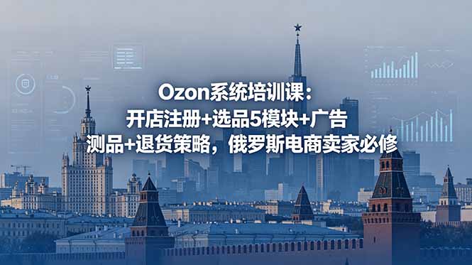 [跨境电商]（18776期）Ozon系统培训课：开店注册+选品5模块+广告测品+退货策略，俄罗斯电商卖家必修