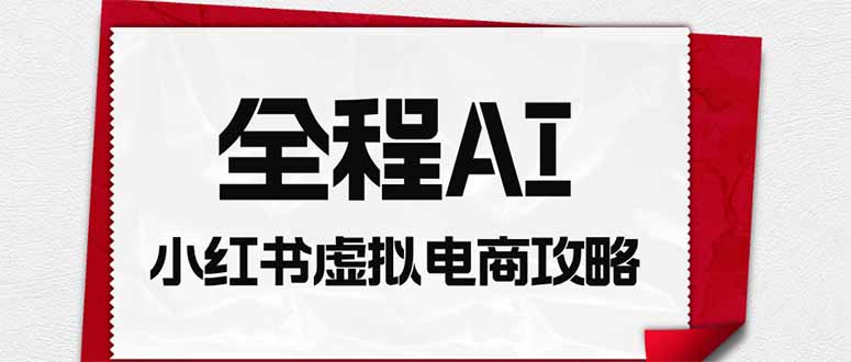 [小红书]（19813期）全程AI自动化｜小红书虚拟电商轻资产变现全攻略
