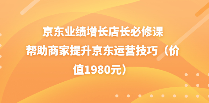 [国内电商]（3489期）京东业绩增长店长必修课：帮助商家提升京东运营技巧（价值1980元）