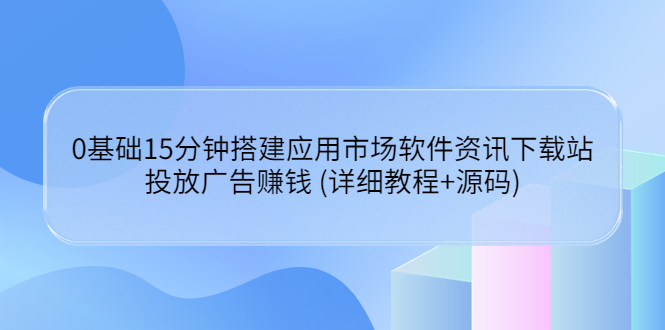 [美工-设计-建站]（3484期）0基础15分钟搭建应用市场软件资讯下载站：投放广告赚钱 (详细教程+源码)