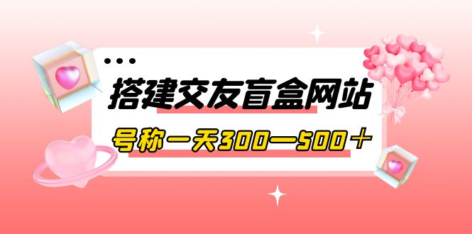 [美工-设计-建站]（3793期）搭建交友盲盒网站，号称一天300—500＋【源码+教程】