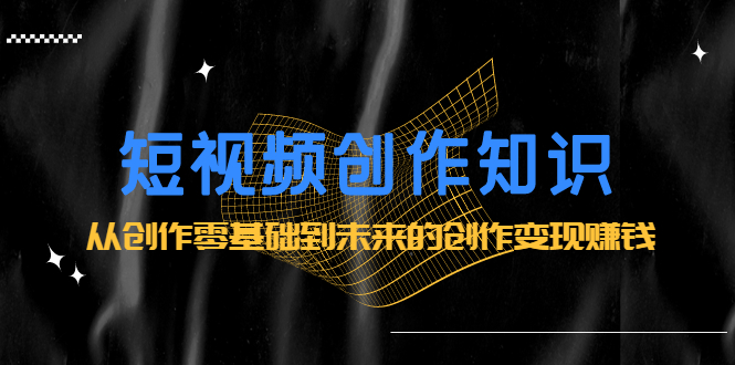 [短视频运营]（2200期）短视频创作知识：从创作零基础到未来的创作变现赚钱