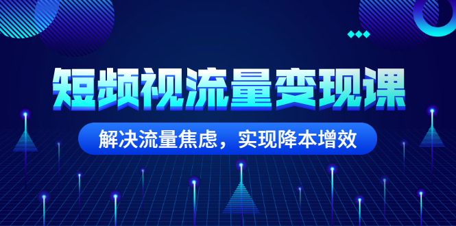 [短视频运营]（2567期）短频视流量变现课：解决流量焦虑，实现降本增效