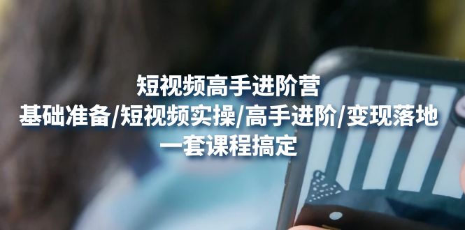 [短视频运营]（4582期）短视频高手进阶营：基础准备/短视频实操/高手进阶/变现落地，一套搞定