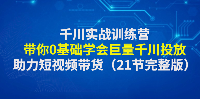 [短视频运营]（4617期）千川实战训练营：带你0基础学会巨量千川投放，助力短视频带货（21节完整...