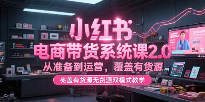 [小红书]（15258期）小红书电商带货系统课2.0，从准备到运营，覆盖有货源无货源双模式教学