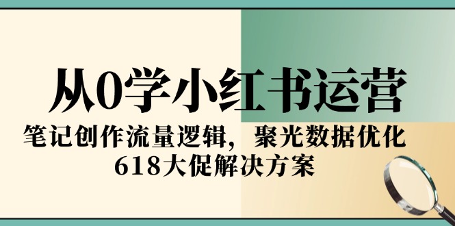 [小红书]（15086期）从0学小红书运营，笔记创作流量逻辑，聚光数据优化，618大促解决方案