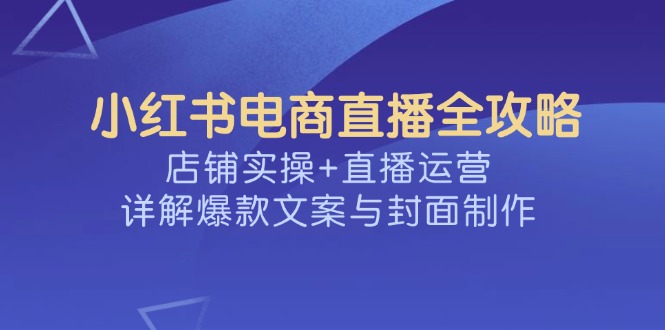 [小红书]（14410期）小红书电商直播全攻略，店铺实操+直播运营，详解爆款文案与封面制作