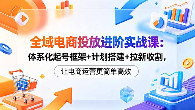 [国内电商]（18532期）全域电商投放进阶实战课：体系化起号框架+计划搭建+拉新收割，让电商运营更简单高效